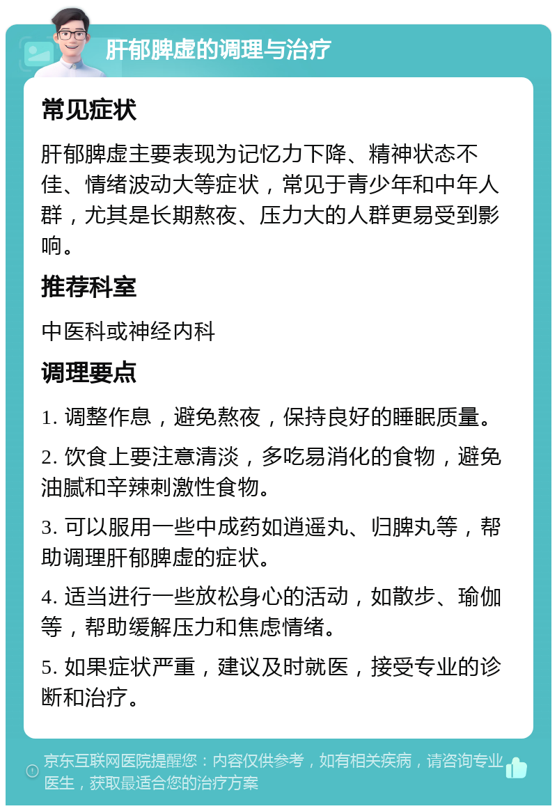 肝郁脾虚的调理与治疗 常见症状 肝郁脾虚主要表现为记忆力下降、精神状态不佳、情绪波动大等症状，常见于青少年和中年人群，尤其是长期熬夜、压力大的人群更易受到影响。 推荐科室 中医科或神经内科 调理要点 1. 调整作息，避免熬夜，保持良好的睡眠质量。 2. 饮食上要注意清淡，多吃易消化的食物，避免油腻和辛辣刺激性食物。 3. 可以服用一些中成药如逍遥丸、归脾丸等，帮助调理肝郁脾虚的症状。 4. 适当进行一些放松身心的活动，如散步、瑜伽等，帮助缓解压力和焦虑情绪。 5. 如果症状严重，建议及时就医，接受专业的诊断和治疗。