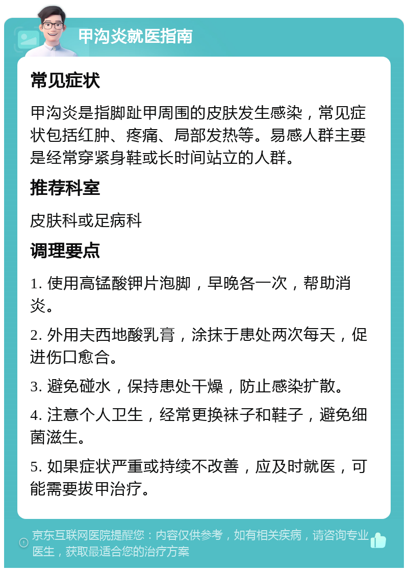 甲沟炎就医指南 常见症状 甲沟炎是指脚趾甲周围的皮肤发生感染，常见症状包括红肿、疼痛、局部发热等。易感人群主要是经常穿紧身鞋或长时间站立的人群。 推荐科室 皮肤科或足病科 调理要点 1. 使用高锰酸钾片泡脚，早晚各一次，帮助消炎。 2. 外用夫西地酸乳膏，涂抹于患处两次每天，促进伤口愈合。 3. 避免碰水，保持患处干燥，防止感染扩散。 4. 注意个人卫生，经常更换袜子和鞋子，避免细菌滋生。 5. 如果症状严重或持续不改善，应及时就医，可能需要拔甲治疗。