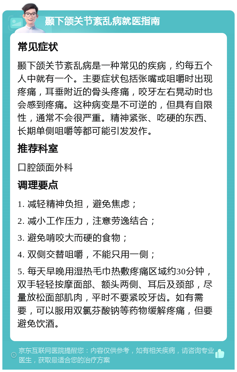 颞下颌关节紊乱病就医指南 常见症状 颞下颌关节紊乱病是一种常见的疾病，约每五个人中就有一个。主要症状包括张嘴或咀嚼时出现疼痛，耳垂附近的骨头疼痛，咬牙左右晃动时也会感到疼痛。这种病变是不可逆的，但具有自限性，通常不会很严重。精神紧张、吃硬的东西、长期单侧咀嚼等都可能引发发作。 推荐科室 口腔颌面外科 调理要点 1. 减轻精神负担，避免焦虑； 2. 减小工作压力，注意劳逸结合； 3. 避免啃咬大而硬的食物； 4. 双侧交替咀嚼，不能只用一侧； 5. 每天早晚用湿热毛巾热敷疼痛区域约30分钟，双手轻轻按摩面部、额头两侧、耳后及颈部，尽量放松面部肌肉，平时不要紧咬牙齿。如有需要，可以服用双氯芬酸钠等药物缓解疼痛，但要避免饮酒。