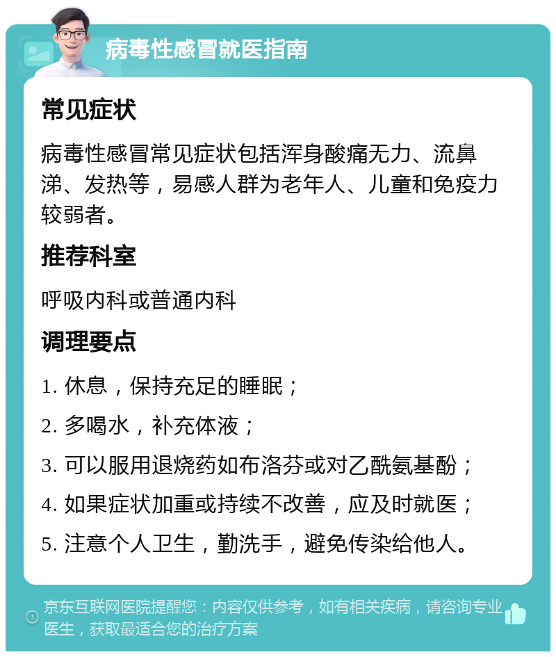 病毒性感冒就医指南 常见症状 病毒性感冒常见症状包括浑身酸痛无力、流鼻涕、发热等，易感人群为老年人、儿童和免疫力较弱者。 推荐科室 呼吸内科或普通内科 调理要点 1. 休息，保持充足的睡眠； 2. 多喝水，补充体液； 3. 可以服用退烧药如布洛芬或对乙酰氨基酚； 4. 如果症状加重或持续不改善，应及时就医； 5. 注意个人卫生，勤洗手，避免传染给他人。