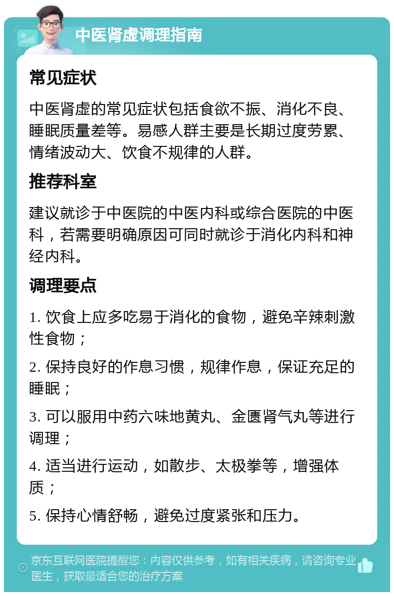 中医肾虚调理指南 常见症状 中医肾虚的常见症状包括食欲不振、消化不良、睡眠质量差等。易感人群主要是长期过度劳累、情绪波动大、饮食不规律的人群。 推荐科室 建议就诊于中医院的中医内科或综合医院的中医科，若需要明确原因可同时就诊于消化内科和神经内科。 调理要点 1. 饮食上应多吃易于消化的食物，避免辛辣刺激性食物； 2. 保持良好的作息习惯，规律作息，保证充足的睡眠； 3. 可以服用中药六味地黄丸、金匮肾气丸等进行调理； 4. 适当进行运动，如散步、太极拳等，增强体质； 5. 保持心情舒畅，避免过度紧张和压力。