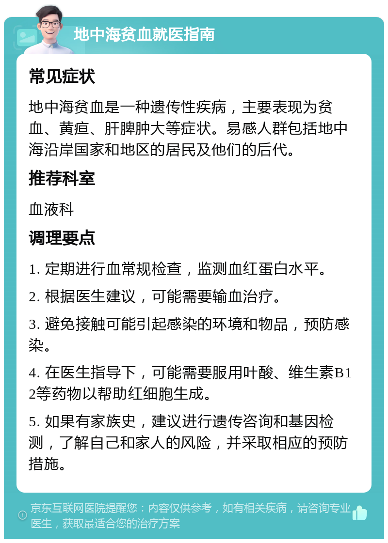 地中海贫血就医指南 常见症状 地中海贫血是一种遗传性疾病，主要表现为贫血、黄疸、肝脾肿大等症状。易感人群包括地中海沿岸国家和地区的居民及他们的后代。 推荐科室 血液科 调理要点 1. 定期进行血常规检查，监测血红蛋白水平。 2. 根据医生建议，可能需要输血治疗。 3. 避免接触可能引起感染的环境和物品，预防感染。 4. 在医生指导下，可能需要服用叶酸、维生素B12等药物以帮助红细胞生成。 5. 如果有家族史，建议进行遗传咨询和基因检测，了解自己和家人的风险，并采取相应的预防措施。