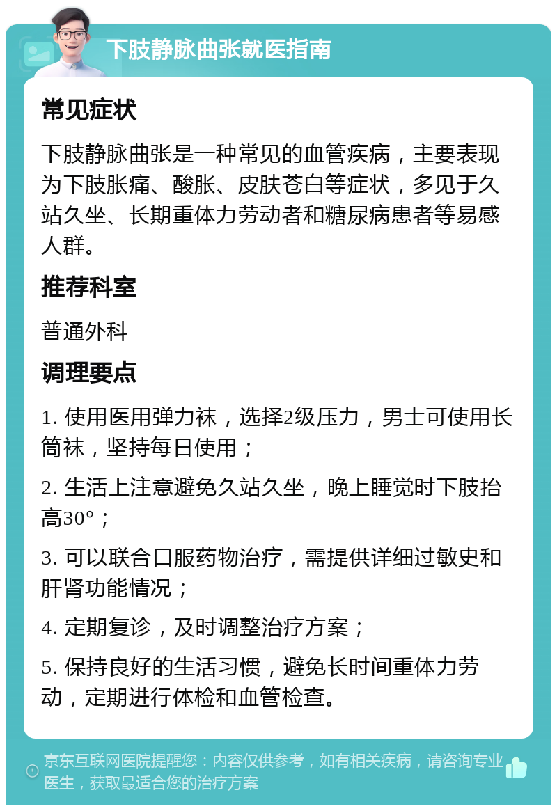 下肢静脉曲张就医指南 常见症状 下肢静脉曲张是一种常见的血管疾病，主要表现为下肢胀痛、酸胀、皮肤苍白等症状，多见于久站久坐、长期重体力劳动者和糖尿病患者等易感人群。 推荐科室 普通外科 调理要点 1. 使用医用弹力袜，选择2级压力，男士可使用长筒袜，坚持每日使用； 2. 生活上注意避免久站久坐，晚上睡觉时下肢抬高30°； 3. 可以联合口服药物治疗，需提供详细过敏史和肝肾功能情况； 4. 定期复诊，及时调整治疗方案； 5. 保持良好的生活习惯，避免长时间重体力劳动，定期进行体检和血管检查。