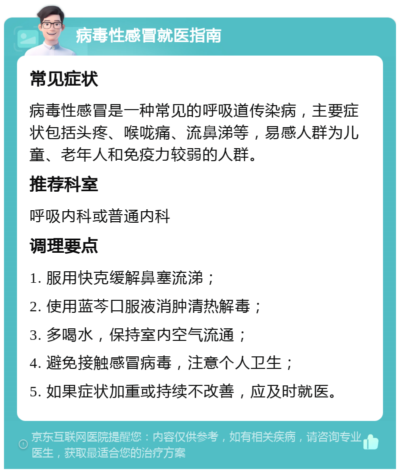 病毒性感冒就医指南 常见症状 病毒性感冒是一种常见的呼吸道传染病，主要症状包括头疼、喉咙痛、流鼻涕等，易感人群为儿童、老年人和免疫力较弱的人群。 推荐科室 呼吸内科或普通内科 调理要点 1. 服用快克缓解鼻塞流涕； 2. 使用蓝芩口服液消肿清热解毒； 3. 多喝水，保持室内空气流通； 4. 避免接触感冒病毒，注意个人卫生； 5. 如果症状加重或持续不改善，应及时就医。