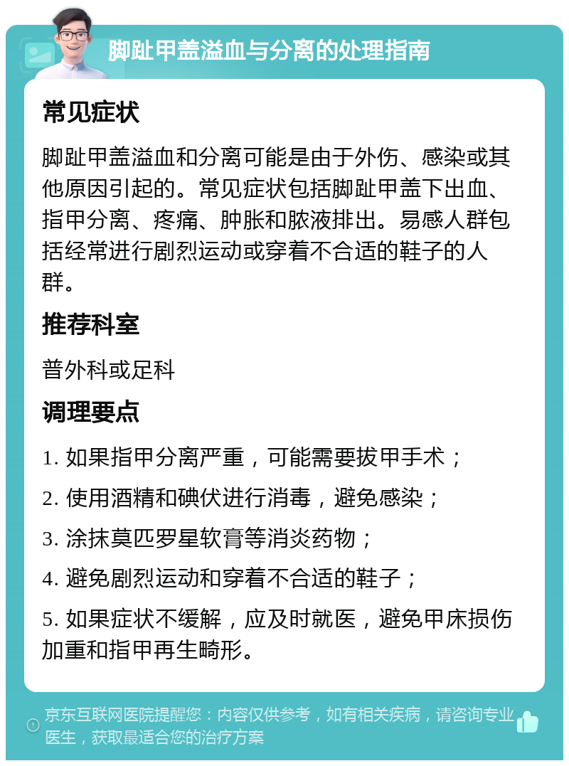 脚趾甲盖溢血与分离的处理指南 常见症状 脚趾甲盖溢血和分离可能是由于外伤、感染或其他原因引起的。常见症状包括脚趾甲盖下出血、指甲分离、疼痛、肿胀和脓液排出。易感人群包括经常进行剧烈运动或穿着不合适的鞋子的人群。 推荐科室 普外科或足科 调理要点 1. 如果指甲分离严重，可能需要拔甲手术； 2. 使用酒精和碘伏进行消毒，避免感染； 3. 涂抹莫匹罗星软膏等消炎药物； 4. 避免剧烈运动和穿着不合适的鞋子； 5. 如果症状不缓解，应及时就医，避免甲床损伤加重和指甲再生畸形。