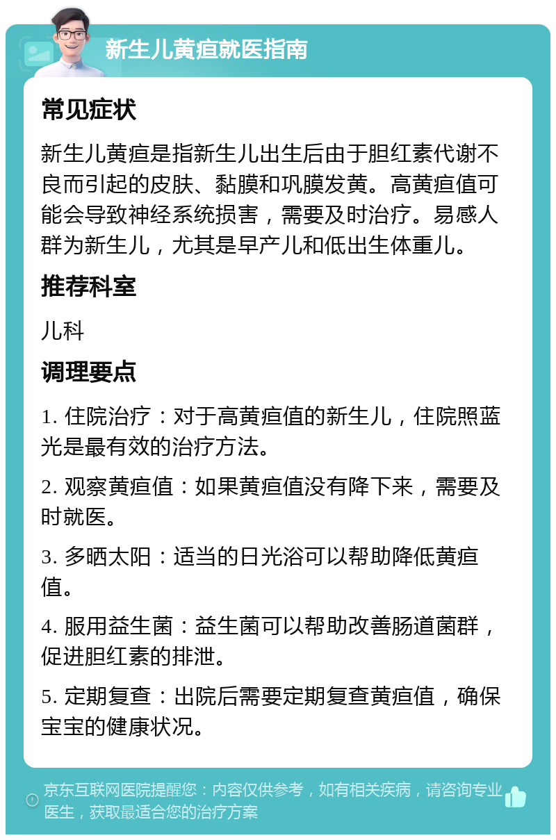 新生儿黄疸就医指南 常见症状 新生儿黄疸是指新生儿出生后由于胆红素代谢不良而引起的皮肤、黏膜和巩膜发黄。高黄疸值可能会导致神经系统损害，需要及时治疗。易感人群为新生儿，尤其是早产儿和低出生体重儿。 推荐科室 儿科 调理要点 1. 住院治疗：对于高黄疸值的新生儿，住院照蓝光是最有效的治疗方法。 2. 观察黄疸值：如果黄疸值没有降下来，需要及时就医。 3. 多晒太阳：适当的日光浴可以帮助降低黄疸值。 4. 服用益生菌：益生菌可以帮助改善肠道菌群，促进胆红素的排泄。 5. 定期复查：出院后需要定期复查黄疸值，确保宝宝的健康状况。