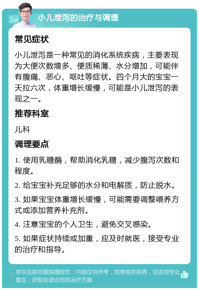 小儿泄泻的治疗与调理 常见症状 小儿泄泻是一种常见的消化系统疾病，主要表现为大便次数增多、便质稀薄、水分增加，可能伴有腹痛、恶心、呕吐等症状。四个月大的宝宝一天拉六次，体重增长缓慢，可能是小儿泄泻的表现之一。 推荐科室 儿科 调理要点 1. 使用乳糖酶，帮助消化乳糖，减少腹泻次数和程度。 2. 给宝宝补充足够的水分和电解质，防止脱水。 3. 如果宝宝体重增长缓慢，可能需要调整喂养方式或添加营养补充剂。 4. 注意宝宝的个人卫生，避免交叉感染。 5. 如果症状持续或加重，应及时就医，接受专业的治疗和指导。