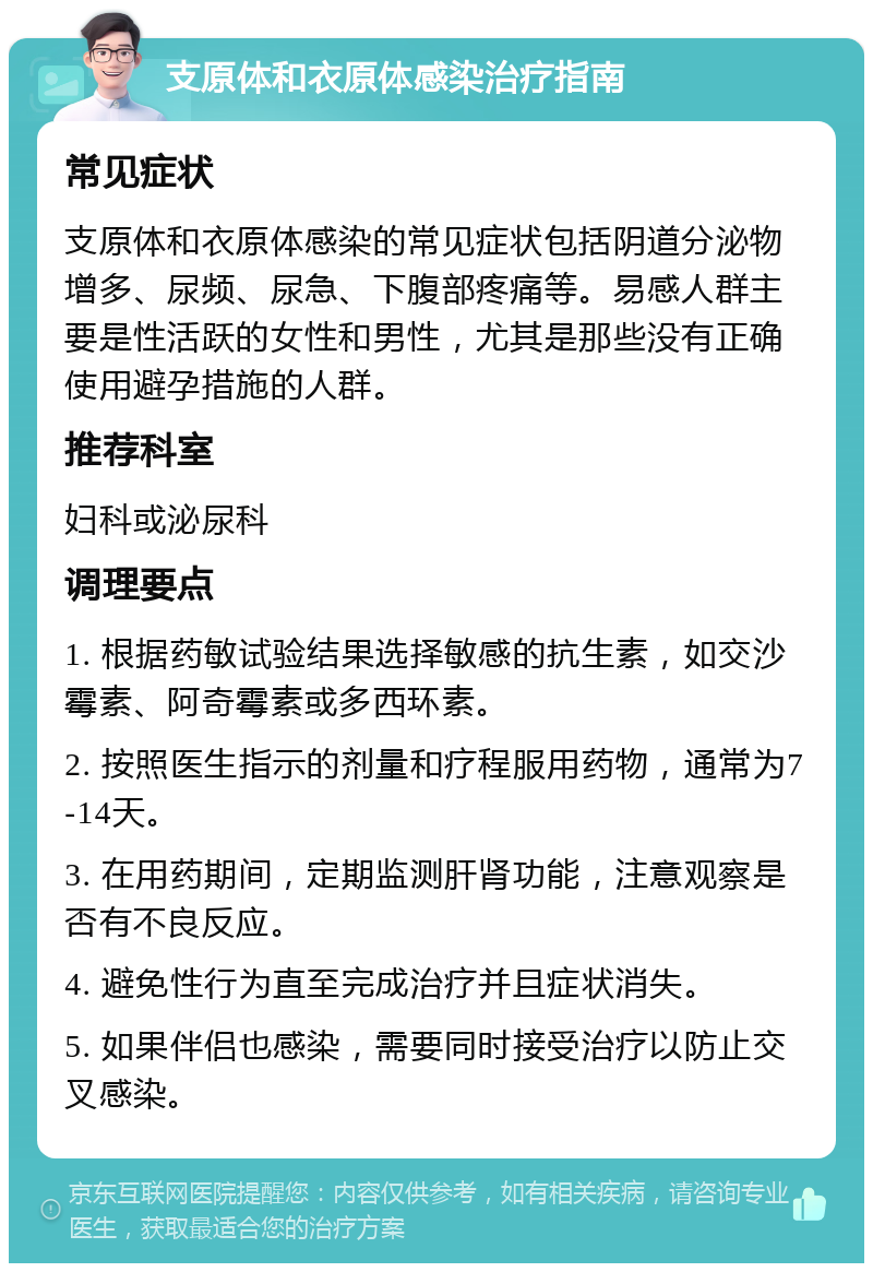 支原体和衣原体感染治疗指南 常见症状 支原体和衣原体感染的常见症状包括阴道分泌物增多、尿频、尿急、下腹部疼痛等。易感人群主要是性活跃的女性和男性，尤其是那些没有正确使用避孕措施的人群。 推荐科室 妇科或泌尿科 调理要点 1. 根据药敏试验结果选择敏感的抗生素，如交沙霉素、阿奇霉素或多西环素。 2. 按照医生指示的剂量和疗程服用药物，通常为7-14天。 3. 在用药期间，定期监测肝肾功能，注意观察是否有不良反应。 4. 避免性行为直至完成治疗并且症状消失。 5. 如果伴侣也感染，需要同时接受治疗以防止交叉感染。