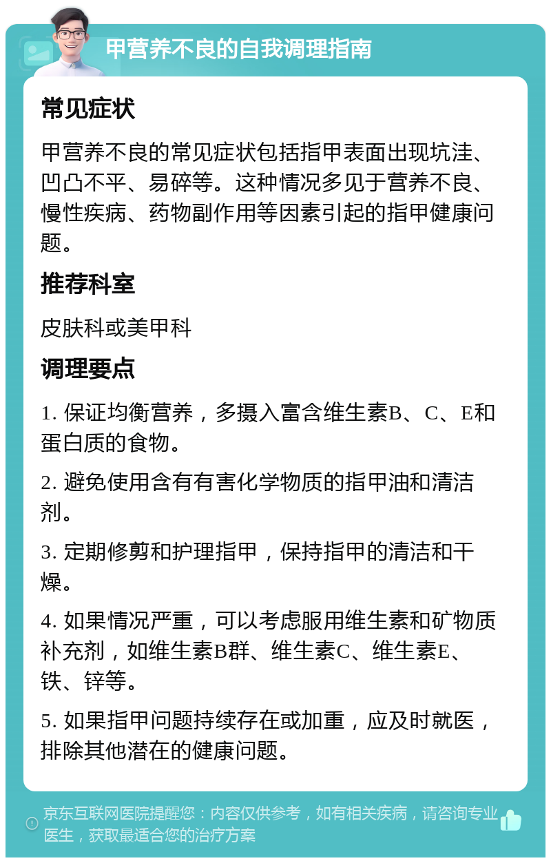 甲营养不良的自我调理指南 常见症状 甲营养不良的常见症状包括指甲表面出现坑洼、凹凸不平、易碎等。这种情况多见于营养不良、慢性疾病、药物副作用等因素引起的指甲健康问题。 推荐科室 皮肤科或美甲科 调理要点 1. 保证均衡营养，多摄入富含维生素B、C、E和蛋白质的食物。 2. 避免使用含有有害化学物质的指甲油和清洁剂。 3. 定期修剪和护理指甲，保持指甲的清洁和干燥。 4. 如果情况严重，可以考虑服用维生素和矿物质补充剂，如维生素B群、维生素C、维生素E、铁、锌等。 5. 如果指甲问题持续存在或加重，应及时就医，排除其他潜在的健康问题。