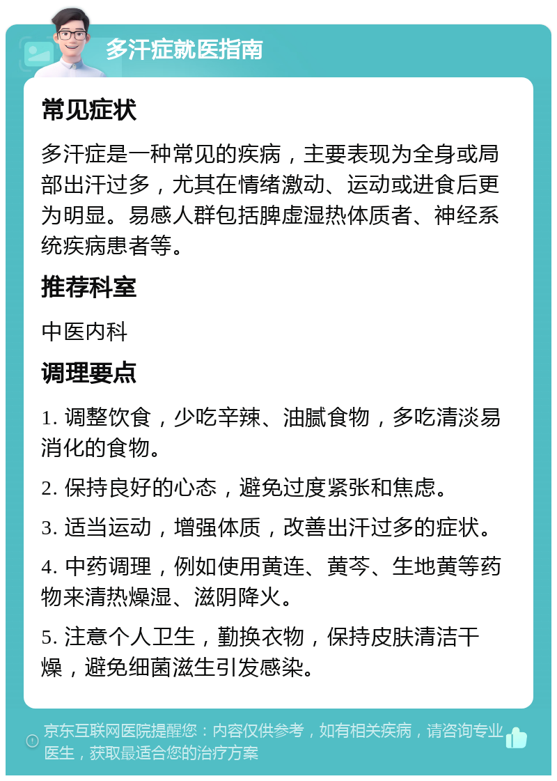 多汗症就医指南 常见症状 多汗症是一种常见的疾病，主要表现为全身或局部出汗过多，尤其在情绪激动、运动或进食后更为明显。易感人群包括脾虚湿热体质者、神经系统疾病患者等。 推荐科室 中医内科 调理要点 1. 调整饮食，少吃辛辣、油腻食物，多吃清淡易消化的食物。 2. 保持良好的心态，避免过度紧张和焦虑。 3. 适当运动，增强体质，改善出汗过多的症状。 4. 中药调理，例如使用黄连、黄芩、生地黄等药物来清热燥湿、滋阴降火。 5. 注意个人卫生，勤换衣物，保持皮肤清洁干燥，避免细菌滋生引发感染。