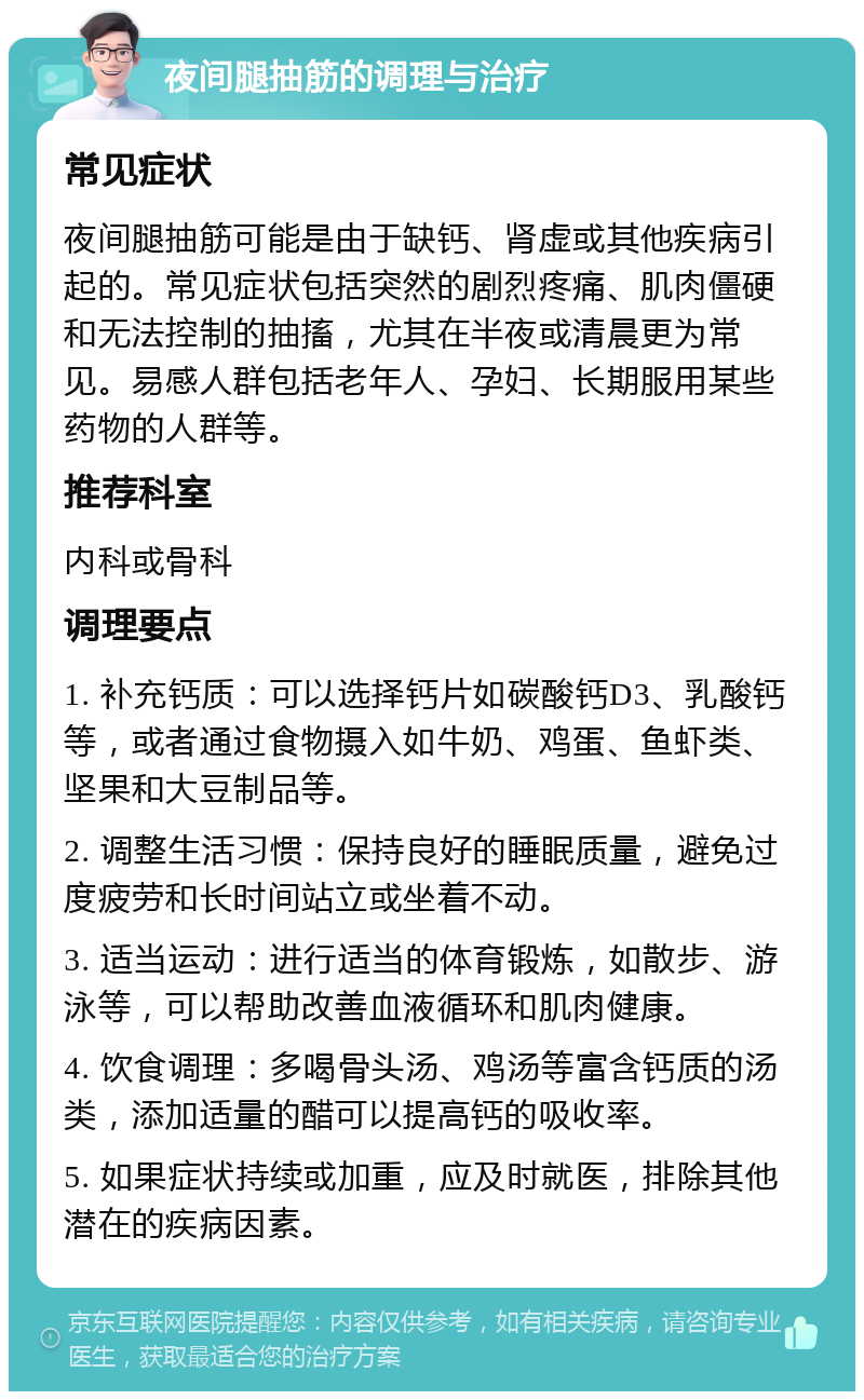 夜间腿抽筋的调理与治疗 常见症状 夜间腿抽筋可能是由于缺钙、肾虚或其他疾病引起的。常见症状包括突然的剧烈疼痛、肌肉僵硬和无法控制的抽搐，尤其在半夜或清晨更为常见。易感人群包括老年人、孕妇、长期服用某些药物的人群等。 推荐科室 内科或骨科 调理要点 1. 补充钙质：可以选择钙片如碳酸钙D3、乳酸钙等，或者通过食物摄入如牛奶、鸡蛋、鱼虾类、坚果和大豆制品等。 2. 调整生活习惯：保持良好的睡眠质量，避免过度疲劳和长时间站立或坐着不动。 3. 适当运动：进行适当的体育锻炼，如散步、游泳等，可以帮助改善血液循环和肌肉健康。 4. 饮食调理：多喝骨头汤、鸡汤等富含钙质的汤类，添加适量的醋可以提高钙的吸收率。 5. 如果症状持续或加重，应及时就医，排除其他潜在的疾病因素。