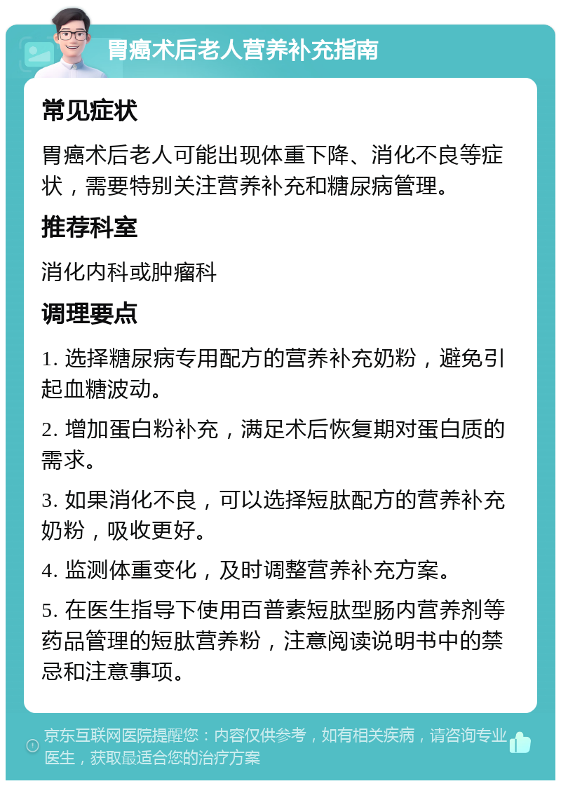 胃癌术后老人营养补充指南 常见症状 胃癌术后老人可能出现体重下降、消化不良等症状，需要特别关注营养补充和糖尿病管理。 推荐科室 消化内科或肿瘤科 调理要点 1. 选择糖尿病专用配方的营养补充奶粉，避免引起血糖波动。 2. 增加蛋白粉补充，满足术后恢复期对蛋白质的需求。 3. 如果消化不良，可以选择短肽配方的营养补充奶粉，吸收更好。 4. 监测体重变化，及时调整营养补充方案。 5. 在医生指导下使用百普素短肽型肠内营养剂等药品管理的短肽营养粉，注意阅读说明书中的禁忌和注意事项。