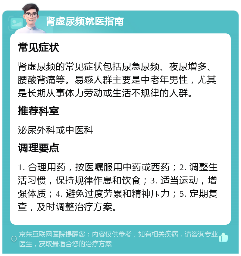 肾虚尿频就医指南 常见症状 肾虚尿频的常见症状包括尿急尿频、夜尿增多、腰酸背痛等。易感人群主要是中老年男性，尤其是长期从事体力劳动或生活不规律的人群。 推荐科室 泌尿外科或中医科 调理要点 1. 合理用药，按医嘱服用中药或西药；2. 调整生活习惯，保持规律作息和饮食；3. 适当运动，增强体质；4. 避免过度劳累和精神压力；5. 定期复查，及时调整治疗方案。