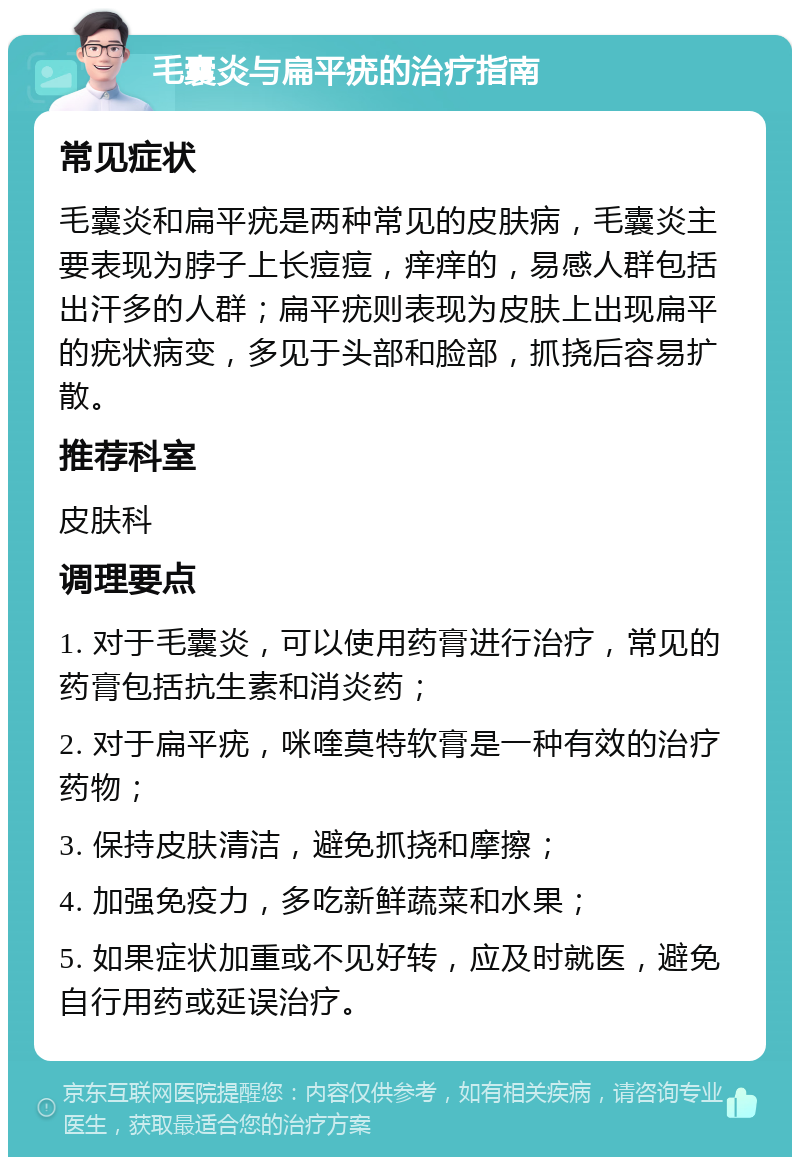 毛囊炎与扁平疣的治疗指南 常见症状 毛囊炎和扁平疣是两种常见的皮肤病，毛囊炎主要表现为脖子上长痘痘，痒痒的，易感人群包括出汗多的人群；扁平疣则表现为皮肤上出现扁平的疣状病变，多见于头部和脸部，抓挠后容易扩散。 推荐科室 皮肤科 调理要点 1. 对于毛囊炎，可以使用药膏进行治疗，常见的药膏包括抗生素和消炎药； 2. 对于扁平疣，咪喹莫特软膏是一种有效的治疗药物； 3. 保持皮肤清洁，避免抓挠和摩擦； 4. 加强免疫力，多吃新鲜蔬菜和水果； 5. 如果症状加重或不见好转，应及时就医，避免自行用药或延误治疗。