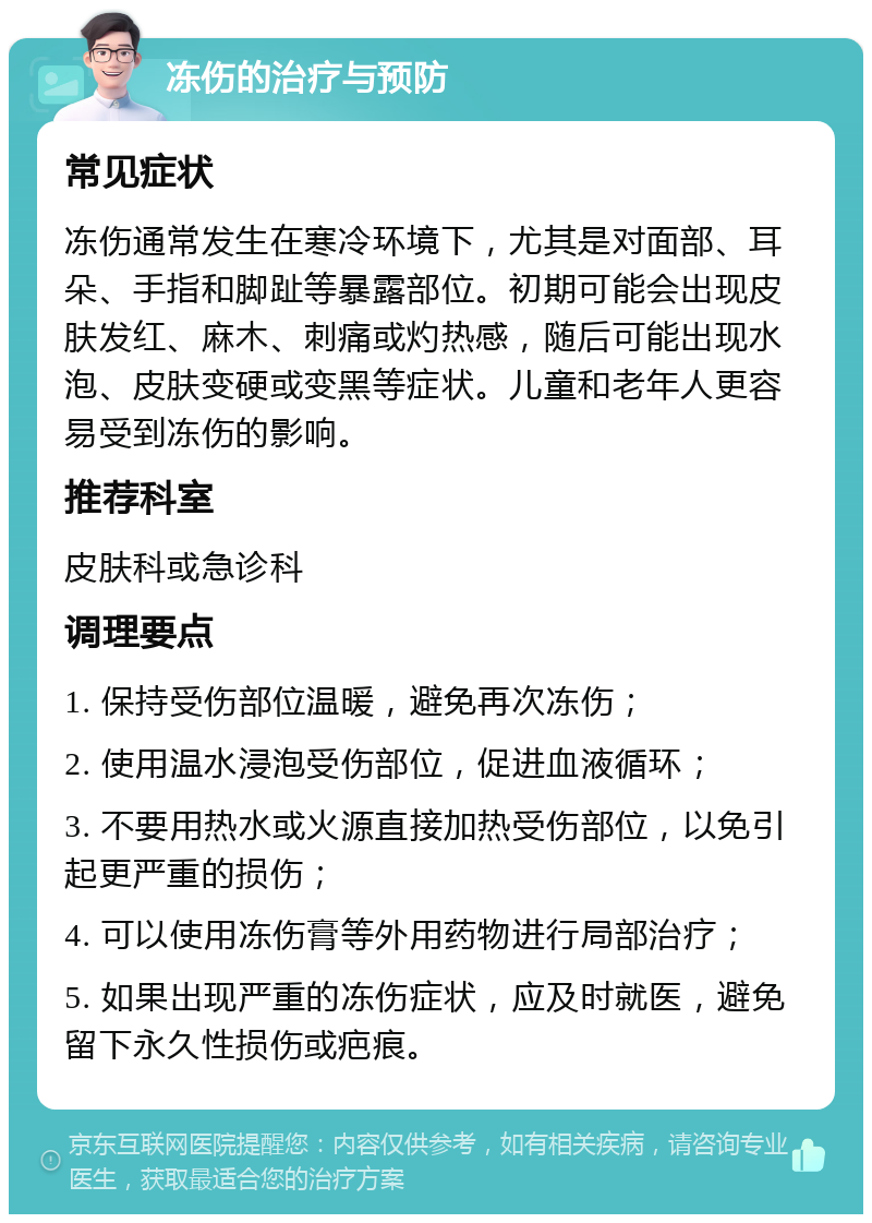 冻伤的治疗与预防 常见症状 冻伤通常发生在寒冷环境下，尤其是对面部、耳朵、手指和脚趾等暴露部位。初期可能会出现皮肤发红、麻木、刺痛或灼热感，随后可能出现水泡、皮肤变硬或变黑等症状。儿童和老年人更容易受到冻伤的影响。 推荐科室 皮肤科或急诊科 调理要点 1. 保持受伤部位温暖，避免再次冻伤； 2. 使用温水浸泡受伤部位，促进血液循环； 3. 不要用热水或火源直接加热受伤部位，以免引起更严重的损伤； 4. 可以使用冻伤膏等外用药物进行局部治疗； 5. 如果出现严重的冻伤症状，应及时就医，避免留下永久性损伤或疤痕。