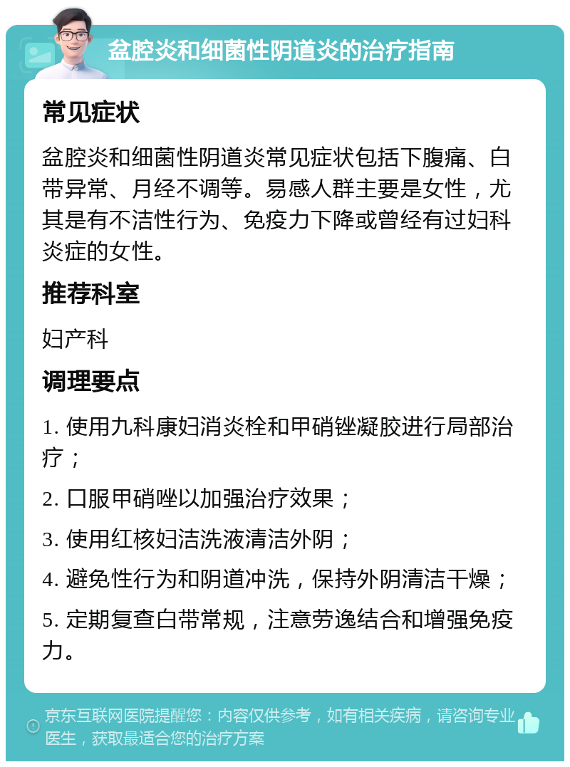 盆腔炎和细菌性阴道炎的治疗指南 常见症状 盆腔炎和细菌性阴道炎常见症状包括下腹痛、白带异常、月经不调等。易感人群主要是女性，尤其是有不洁性行为、免疫力下降或曾经有过妇科炎症的女性。 推荐科室 妇产科 调理要点 1. 使用九科康妇消炎栓和甲硝锉凝胶进行局部治疗； 2. 口服甲硝唑以加强治疗效果； 3. 使用红核妇洁洗液清洁外阴； 4. 避免性行为和阴道冲洗，保持外阴清洁干燥； 5. 定期复查白带常规，注意劳逸结合和增强免疫力。