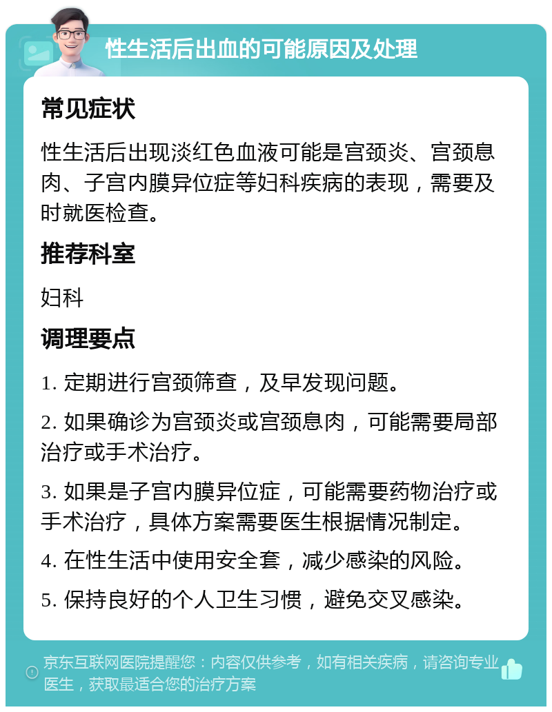 性生活后出血的可能原因及处理 常见症状 性生活后出现淡红色血液可能是宫颈炎、宫颈息肉、子宫内膜异位症等妇科疾病的表现，需要及时就医检查。 推荐科室 妇科 调理要点 1. 定期进行宫颈筛查，及早发现问题。 2. 如果确诊为宫颈炎或宫颈息肉，可能需要局部治疗或手术治疗。 3. 如果是子宫内膜异位症，可能需要药物治疗或手术治疗，具体方案需要医生根据情况制定。 4. 在性生活中使用安全套，减少感染的风险。 5. 保持良好的个人卫生习惯，避免交叉感染。