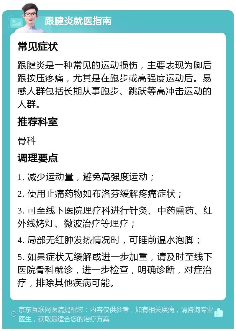 跟腱炎就医指南 常见症状 跟腱炎是一种常见的运动损伤，主要表现为脚后跟按压疼痛，尤其是在跑步或高强度运动后。易感人群包括长期从事跑步、跳跃等高冲击运动的人群。 推荐科室 骨科 调理要点 1. 减少运动量，避免高强度运动； 2. 使用止痛药物如布洛芬缓解疼痛症状； 3. 可至线下医院理疗科进行针灸、中药熏药、红外线烤灯、微波治疗等理疗； 4. 局部无红肿发热情况时，可睡前温水泡脚； 5. 如果症状无缓解或进一步加重，请及时至线下医院骨科就诊，进一步检查，明确诊断，对症治疗，排除其他疾病可能。