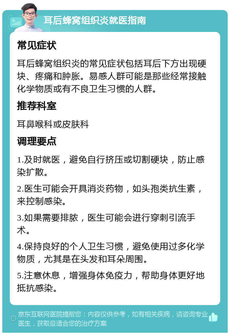 耳后蜂窝组织炎就医指南 常见症状 耳后蜂窝组织炎的常见症状包括耳后下方出现硬块、疼痛和肿胀。易感人群可能是那些经常接触化学物质或有不良卫生习惯的人群。 推荐科室 耳鼻喉科或皮肤科 调理要点 1.及时就医，避免自行挤压或切割硬块，防止感染扩散。 2.医生可能会开具消炎药物，如头孢类抗生素，来控制感染。 3.如果需要排脓，医生可能会进行穿刺引流手术。 4.保持良好的个人卫生习惯，避免使用过多化学物质，尤其是在头发和耳朵周围。 5.注意休息，增强身体免疫力，帮助身体更好地抵抗感染。