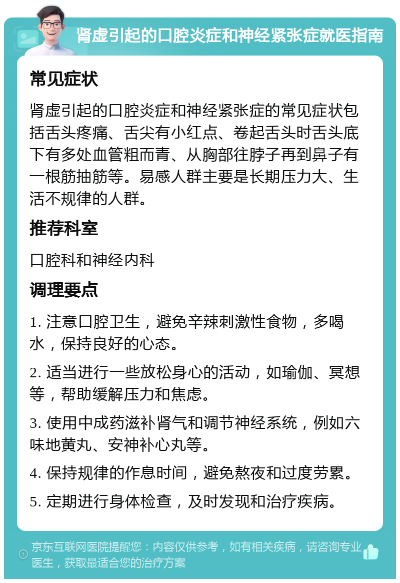 肾虚引起的口腔炎症和神经紧张症就医指南 常见症状 肾虚引起的口腔炎症和神经紧张症的常见症状包括舌头疼痛、舌尖有小红点、卷起舌头时舌头底下有多处血管粗而青、从胸部往脖子再到鼻子有一根筋抽筋等。易感人群主要是长期压力大、生活不规律的人群。 推荐科室 口腔科和神经内科 调理要点 1. 注意口腔卫生，避免辛辣刺激性食物，多喝水，保持良好的心态。 2. 适当进行一些放松身心的活动，如瑜伽、冥想等，帮助缓解压力和焦虑。 3. 使用中成药滋补肾气和调节神经系统，例如六味地黄丸、安神补心丸等。 4. 保持规律的作息时间，避免熬夜和过度劳累。 5. 定期进行身体检查，及时发现和治疗疾病。