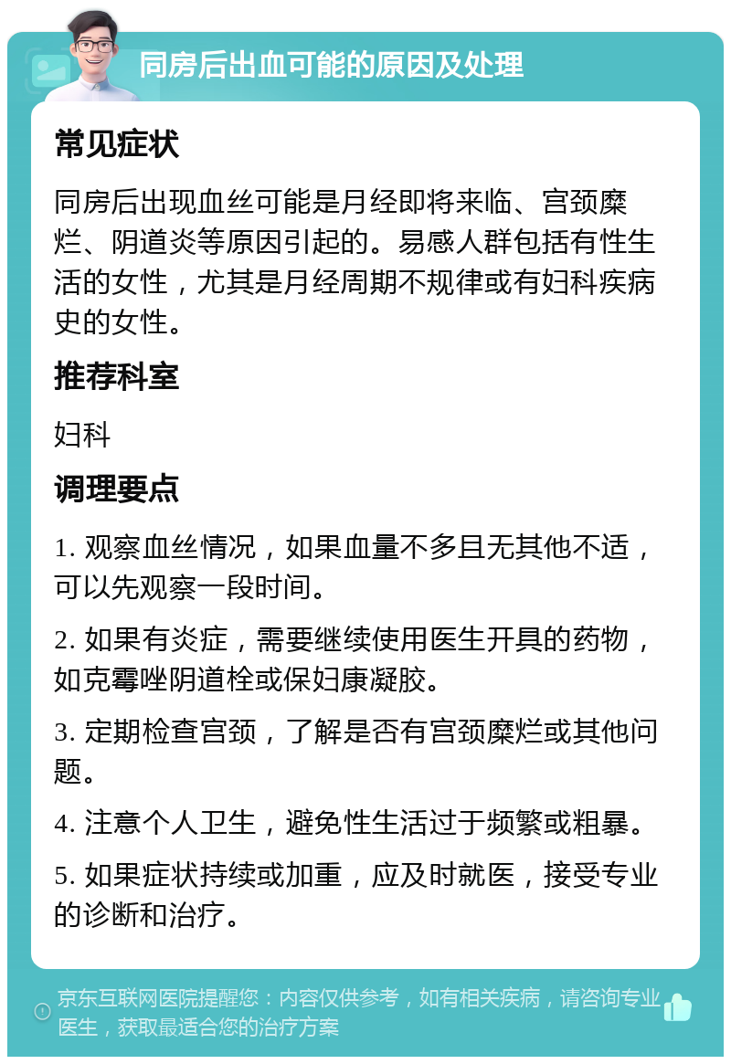 同房后出血可能的原因及处理 常见症状 同房后出现血丝可能是月经即将来临、宫颈糜烂、阴道炎等原因引起的。易感人群包括有性生活的女性，尤其是月经周期不规律或有妇科疾病史的女性。 推荐科室 妇科 调理要点 1. 观察血丝情况，如果血量不多且无其他不适，可以先观察一段时间。 2. 如果有炎症，需要继续使用医生开具的药物，如克霉唑阴道栓或保妇康凝胶。 3. 定期检查宫颈，了解是否有宫颈糜烂或其他问题。 4. 注意个人卫生，避免性生活过于频繁或粗暴。 5. 如果症状持续或加重，应及时就医，接受专业的诊断和治疗。