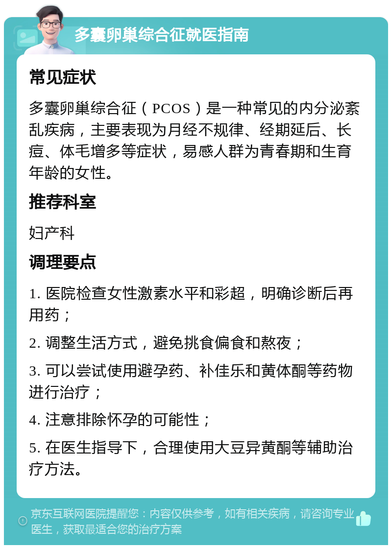 多囊卵巢综合征就医指南 常见症状 多囊卵巢综合征（PCOS）是一种常见的内分泌紊乱疾病，主要表现为月经不规律、经期延后、长痘、体毛增多等症状，易感人群为青春期和生育年龄的女性。 推荐科室 妇产科 调理要点 1. 医院检查女性激素水平和彩超，明确诊断后再用药； 2. 调整生活方式，避免挑食偏食和熬夜； 3. 可以尝试使用避孕药、补佳乐和黄体酮等药物进行治疗； 4. 注意排除怀孕的可能性； 5. 在医生指导下，合理使用大豆异黄酮等辅助治疗方法。