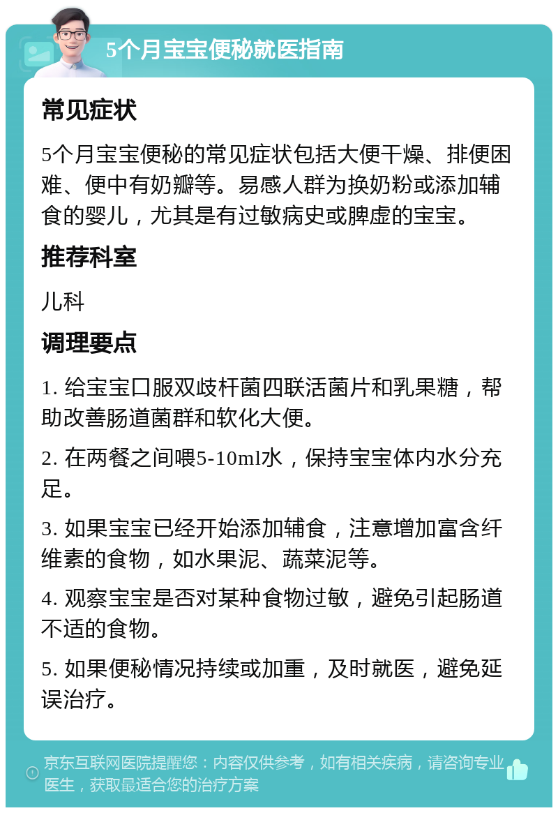 5个月宝宝便秘就医指南 常见症状 5个月宝宝便秘的常见症状包括大便干燥、排便困难、便中有奶瓣等。易感人群为换奶粉或添加辅食的婴儿，尤其是有过敏病史或脾虚的宝宝。 推荐科室 儿科 调理要点 1. 给宝宝口服双歧杆菌四联活菌片和乳果糖，帮助改善肠道菌群和软化大便。 2. 在两餐之间喂5-10ml水，保持宝宝体内水分充足。 3. 如果宝宝已经开始添加辅食，注意增加富含纤维素的食物，如水果泥、蔬菜泥等。 4. 观察宝宝是否对某种食物过敏，避免引起肠道不适的食物。 5. 如果便秘情况持续或加重，及时就医，避免延误治疗。