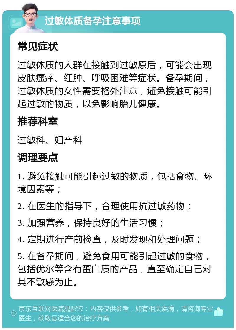 过敏体质备孕注意事项 常见症状 过敏体质的人群在接触到过敏原后，可能会出现皮肤瘙痒、红肿、呼吸困难等症状。备孕期间，过敏体质的女性需要格外注意，避免接触可能引起过敏的物质，以免影响胎儿健康。 推荐科室 过敏科、妇产科 调理要点 1. 避免接触可能引起过敏的物质，包括食物、环境因素等； 2. 在医生的指导下，合理使用抗过敏药物； 3. 加强营养，保持良好的生活习惯； 4. 定期进行产前检查，及时发现和处理问题； 5. 在备孕期间，避免食用可能引起过敏的食物，包括优尔等含有蛋白质的产品，直至确定自己对其不敏感为止。