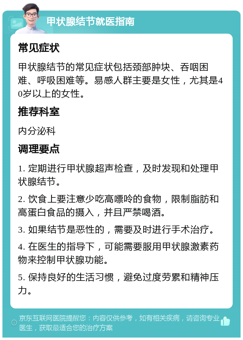 甲状腺结节就医指南 常见症状 甲状腺结节的常见症状包括颈部肿块、吞咽困难、呼吸困难等。易感人群主要是女性，尤其是40岁以上的女性。 推荐科室 内分泌科 调理要点 1. 定期进行甲状腺超声检查，及时发现和处理甲状腺结节。 2. 饮食上要注意少吃高嘌呤的食物，限制脂肪和高蛋白食品的摄入，并且严禁喝酒。 3. 如果结节是恶性的，需要及时进行手术治疗。 4. 在医生的指导下，可能需要服用甲状腺激素药物来控制甲状腺功能。 5. 保持良好的生活习惯，避免过度劳累和精神压力。