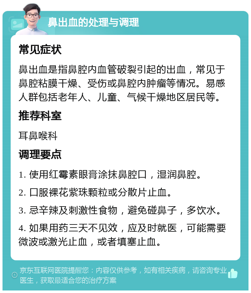 鼻出血的处理与调理 常见症状 鼻出血是指鼻腔内血管破裂引起的出血，常见于鼻腔粘膜干燥、受伤或鼻腔内肿瘤等情况。易感人群包括老年人、儿童、气候干燥地区居民等。 推荐科室 耳鼻喉科 调理要点 1. 使用红霉素眼膏涂抹鼻腔口，湿润鼻腔。 2. 口服裸花紫珠颗粒或分散片止血。 3. 忌辛辣及刺激性食物，避免碰鼻子，多饮水。 4. 如果用药三天不见效，应及时就医，可能需要微波或激光止血，或者填塞止血。