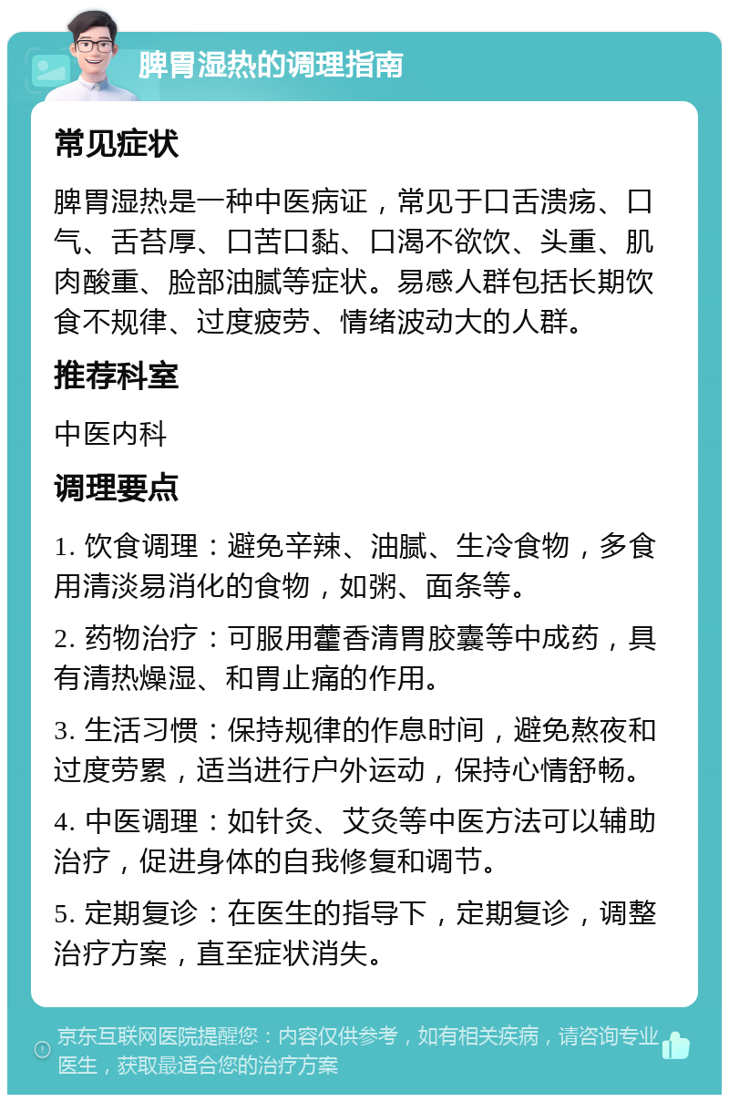 脾胃湿热的调理指南 常见症状 脾胃湿热是一种中医病证，常见于口舌溃疡、口气、舌苔厚、口苦口黏、口渴不欲饮、头重、肌肉酸重、脸部油腻等症状。易感人群包括长期饮食不规律、过度疲劳、情绪波动大的人群。 推荐科室 中医内科 调理要点 1. 饮食调理：避免辛辣、油腻、生冷食物，多食用清淡易消化的食物，如粥、面条等。 2. 药物治疗：可服用藿香清胃胶囊等中成药，具有清热燥湿、和胃止痛的作用。 3. 生活习惯：保持规律的作息时间，避免熬夜和过度劳累，适当进行户外运动，保持心情舒畅。 4. 中医调理：如针灸、艾灸等中医方法可以辅助治疗，促进身体的自我修复和调节。 5. 定期复诊：在医生的指导下，定期复诊，调整治疗方案，直至症状消失。