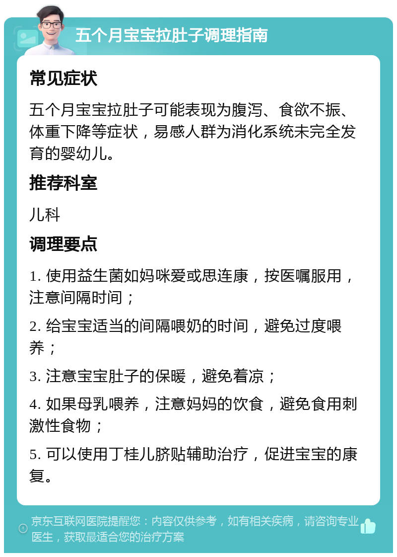 五个月宝宝拉肚子调理指南 常见症状 五个月宝宝拉肚子可能表现为腹泻、食欲不振、体重下降等症状，易感人群为消化系统未完全发育的婴幼儿。 推荐科室 儿科 调理要点 1. 使用益生菌如妈咪爱或思连康，按医嘱服用，注意间隔时间； 2. 给宝宝适当的间隔喂奶的时间，避免过度喂养； 3. 注意宝宝肚子的保暖，避免着凉； 4. 如果母乳喂养，注意妈妈的饮食，避免食用刺激性食物； 5. 可以使用丁桂儿脐贴辅助治疗，促进宝宝的康复。