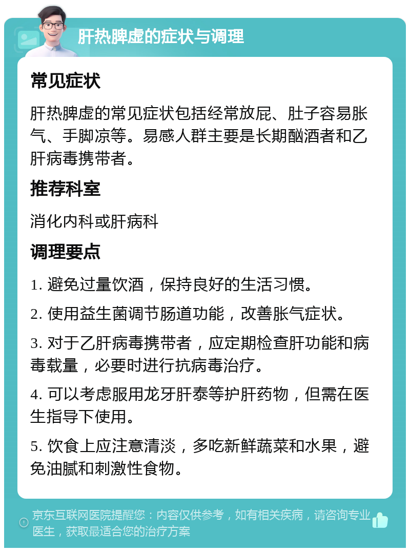 肝热脾虚的症状与调理 常见症状 肝热脾虚的常见症状包括经常放屁、肚子容易胀气、手脚凉等。易感人群主要是长期酗酒者和乙肝病毒携带者。 推荐科室 消化内科或肝病科 调理要点 1. 避免过量饮酒，保持良好的生活习惯。 2. 使用益生菌调节肠道功能，改善胀气症状。 3. 对于乙肝病毒携带者，应定期检查肝功能和病毒载量，必要时进行抗病毒治疗。 4. 可以考虑服用龙牙肝泰等护肝药物，但需在医生指导下使用。 5. 饮食上应注意清淡，多吃新鲜蔬菜和水果，避免油腻和刺激性食物。