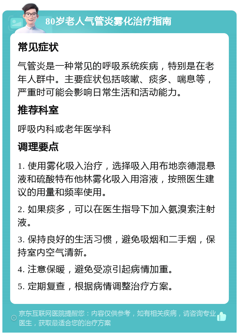 80岁老人气管炎雾化治疗指南 常见症状 气管炎是一种常见的呼吸系统疾病，特别是在老年人群中。主要症状包括咳嗽、痰多、喘息等，严重时可能会影响日常生活和活动能力。 推荐科室 呼吸内科或老年医学科 调理要点 1. 使用雾化吸入治疗，选择吸入用布地奈德混悬液和硫酸特布他林雾化吸入用溶液，按照医生建议的用量和频率使用。 2. 如果痰多，可以在医生指导下加入氨溴索注射液。 3. 保持良好的生活习惯，避免吸烟和二手烟，保持室内空气清新。 4. 注意保暖，避免受凉引起病情加重。 5. 定期复查，根据病情调整治疗方案。