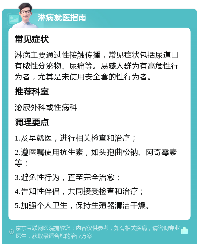 淋病就医指南 常见症状 淋病主要通过性接触传播，常见症状包括尿道口有脓性分泌物、尿痛等。易感人群为有高危性行为者，尤其是未使用安全套的性行为者。 推荐科室 泌尿外科或性病科 调理要点 1.及早就医，进行相关检查和治疗； 2.遵医嘱使用抗生素，如头孢曲松钠、阿奇霉素等； 3.避免性行为，直至完全治愈； 4.告知性伴侣，共同接受检查和治疗； 5.加强个人卫生，保持生殖器清洁干燥。