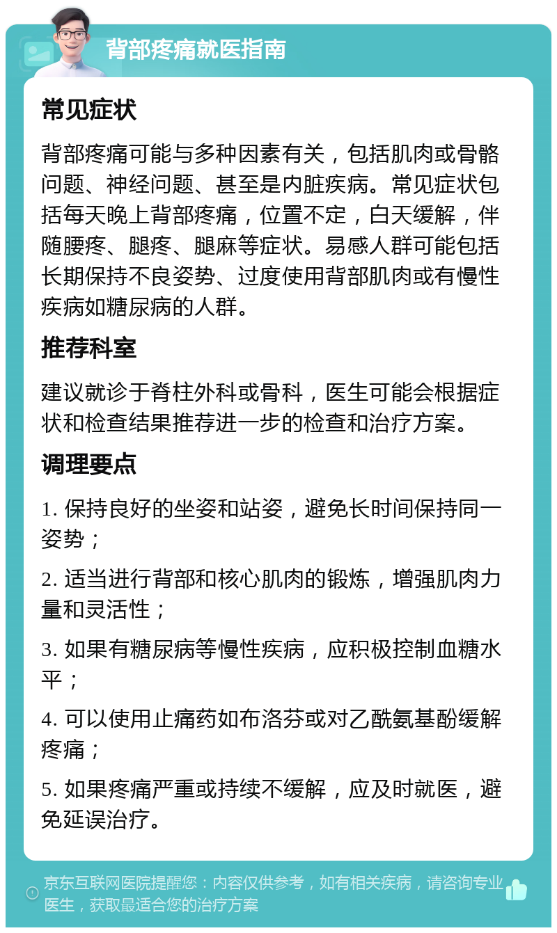 背部疼痛就医指南 常见症状 背部疼痛可能与多种因素有关，包括肌肉或骨骼问题、神经问题、甚至是内脏疾病。常见症状包括每天晚上背部疼痛，位置不定，白天缓解，伴随腰疼、腿疼、腿麻等症状。易感人群可能包括长期保持不良姿势、过度使用背部肌肉或有慢性疾病如糖尿病的人群。 推荐科室 建议就诊于脊柱外科或骨科，医生可能会根据症状和检查结果推荐进一步的检查和治疗方案。 调理要点 1. 保持良好的坐姿和站姿，避免长时间保持同一姿势； 2. 适当进行背部和核心肌肉的锻炼，增强肌肉力量和灵活性； 3. 如果有糖尿病等慢性疾病，应积极控制血糖水平； 4. 可以使用止痛药如布洛芬或对乙酰氨基酚缓解疼痛； 5. 如果疼痛严重或持续不缓解，应及时就医，避免延误治疗。