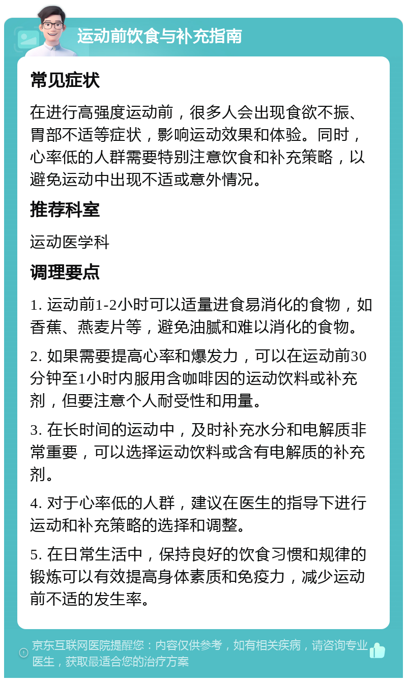 运动前饮食与补充指南 常见症状 在进行高强度运动前，很多人会出现食欲不振、胃部不适等症状，影响运动效果和体验。同时，心率低的人群需要特别注意饮食和补充策略，以避免运动中出现不适或意外情况。 推荐科室 运动医学科 调理要点 1. 运动前1-2小时可以适量进食易消化的食物，如香蕉、燕麦片等，避免油腻和难以消化的食物。 2. 如果需要提高心率和爆发力，可以在运动前30分钟至1小时内服用含咖啡因的运动饮料或补充剂，但要注意个人耐受性和用量。 3. 在长时间的运动中，及时补充水分和电解质非常重要，可以选择运动饮料或含有电解质的补充剂。 4. 对于心率低的人群，建议在医生的指导下进行运动和补充策略的选择和调整。 5. 在日常生活中，保持良好的饮食习惯和规律的锻炼可以有效提高身体素质和免疫力，减少运动前不适的发生率。