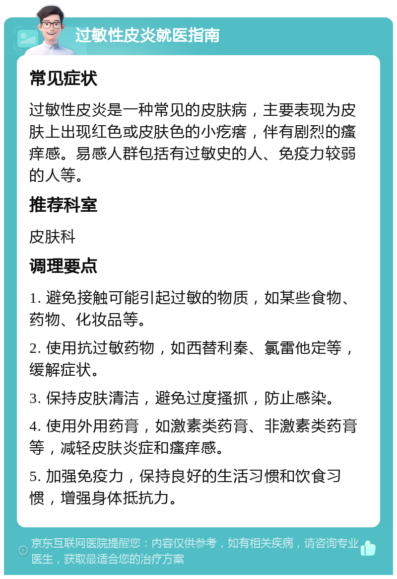 过敏性皮炎就医指南 常见症状 过敏性皮炎是一种常见的皮肤病，主要表现为皮肤上出现红色或皮肤色的小疙瘩，伴有剧烈的瘙痒感。易感人群包括有过敏史的人、免疫力较弱的人等。 推荐科室 皮肤科 调理要点 1. 避免接触可能引起过敏的物质，如某些食物、药物、化妆品等。 2. 使用抗过敏药物，如西替利秦、氯雷他定等，缓解症状。 3. 保持皮肤清洁，避免过度搔抓，防止感染。 4. 使用外用药膏，如激素类药膏、非激素类药膏等，减轻皮肤炎症和瘙痒感。 5. 加强免疫力，保持良好的生活习惯和饮食习惯，增强身体抵抗力。