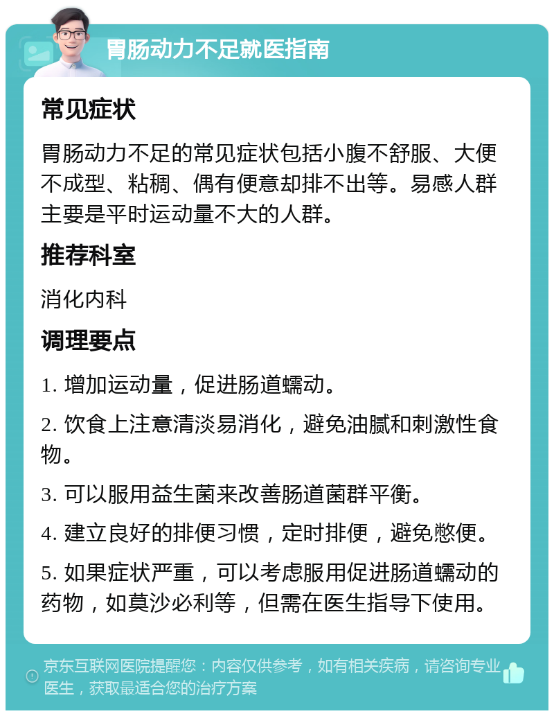 胃肠动力不足就医指南 常见症状 胃肠动力不足的常见症状包括小腹不舒服、大便不成型、粘稠、偶有便意却排不出等。易感人群主要是平时运动量不大的人群。 推荐科室 消化内科 调理要点 1. 增加运动量，促进肠道蠕动。 2. 饮食上注意清淡易消化，避免油腻和刺激性食物。 3. 可以服用益生菌来改善肠道菌群平衡。 4. 建立良好的排便习惯，定时排便，避免憋便。 5. 如果症状严重，可以考虑服用促进肠道蠕动的药物，如莫沙必利等，但需在医生指导下使用。