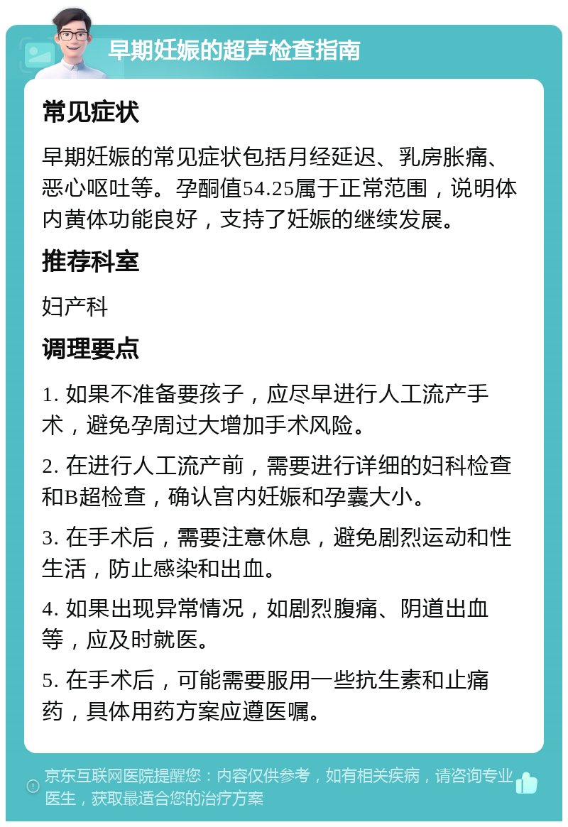 早期妊娠的超声检查指南 常见症状 早期妊娠的常见症状包括月经延迟、乳房胀痛、恶心呕吐等。孕酮值54.25属于正常范围，说明体内黄体功能良好，支持了妊娠的继续发展。 推荐科室 妇产科 调理要点 1. 如果不准备要孩子，应尽早进行人工流产手术，避免孕周过大增加手术风险。 2. 在进行人工流产前，需要进行详细的妇科检查和B超检查，确认宫内妊娠和孕囊大小。 3. 在手术后，需要注意休息，避免剧烈运动和性生活，防止感染和出血。 4. 如果出现异常情况，如剧烈腹痛、阴道出血等，应及时就医。 5. 在手术后，可能需要服用一些抗生素和止痛药，具体用药方案应遵医嘱。