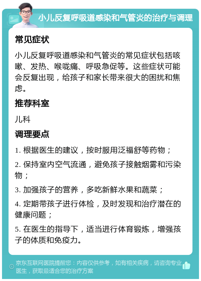 小儿反复呼吸道感染和气管炎的治疗与调理 常见症状 小儿反复呼吸道感染和气管炎的常见症状包括咳嗽、发热、喉咙痛、呼吸急促等。这些症状可能会反复出现，给孩子和家长带来很大的困扰和焦虑。 推荐科室 儿科 调理要点 1. 根据医生的建议，按时服用泛福舒等药物； 2. 保持室内空气流通，避免孩子接触烟雾和污染物； 3. 加强孩子的营养，多吃新鲜水果和蔬菜； 4. 定期带孩子进行体检，及时发现和治疗潜在的健康问题； 5. 在医生的指导下，适当进行体育锻炼，增强孩子的体质和免疫力。