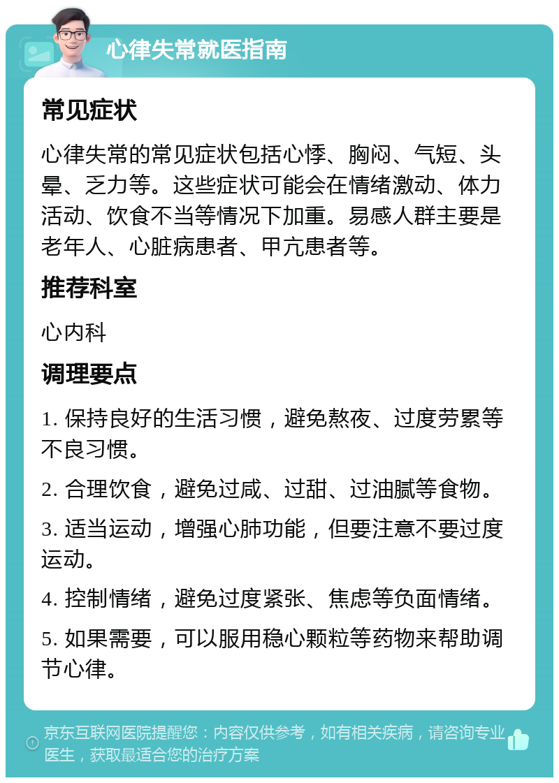 心律失常就医指南 常见症状 心律失常的常见症状包括心悸、胸闷、气短、头晕、乏力等。这些症状可能会在情绪激动、体力活动、饮食不当等情况下加重。易感人群主要是老年人、心脏病患者、甲亢患者等。 推荐科室 心内科 调理要点 1. 保持良好的生活习惯，避免熬夜、过度劳累等不良习惯。 2. 合理饮食，避免过咸、过甜、过油腻等食物。 3. 适当运动，增强心肺功能，但要注意不要过度运动。 4. 控制情绪，避免过度紧张、焦虑等负面情绪。 5. 如果需要，可以服用稳心颗粒等药物来帮助调节心律。