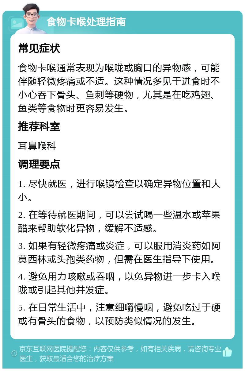 食物卡喉处理指南 常见症状 食物卡喉通常表现为喉咙或胸口的异物感，可能伴随轻微疼痛或不适。这种情况多见于进食时不小心吞下骨头、鱼刺等硬物，尤其是在吃鸡翅、鱼类等食物时更容易发生。 推荐科室 耳鼻喉科 调理要点 1. 尽快就医，进行喉镜检查以确定异物位置和大小。 2. 在等待就医期间，可以尝试喝一些温水或苹果醋来帮助软化异物，缓解不适感。 3. 如果有轻微疼痛或炎症，可以服用消炎药如阿莫西林或头孢类药物，但需在医生指导下使用。 4. 避免用力咳嗽或吞咽，以免异物进一步卡入喉咙或引起其他并发症。 5. 在日常生活中，注意细嚼慢咽，避免吃过于硬或有骨头的食物，以预防类似情况的发生。