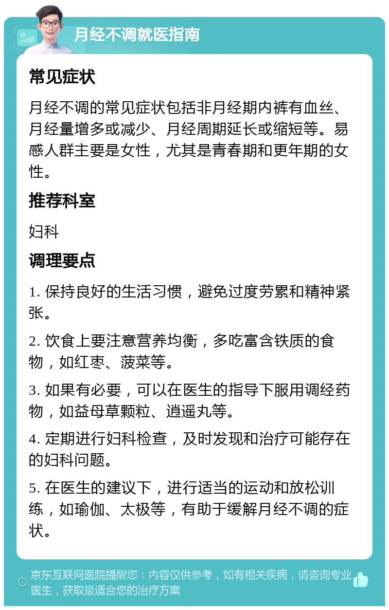 月经不调就医指南 常见症状 月经不调的常见症状包括非月经期内裤有血丝、月经量增多或减少、月经周期延长或缩短等。易感人群主要是女性，尤其是青春期和更年期的女性。 推荐科室 妇科 调理要点 1. 保持良好的生活习惯，避免过度劳累和精神紧张。 2. 饮食上要注意营养均衡，多吃富含铁质的食物，如红枣、菠菜等。 3. 如果有必要，可以在医生的指导下服用调经药物，如益母草颗粒、逍遥丸等。 4. 定期进行妇科检查，及时发现和治疗可能存在的妇科问题。 5. 在医生的建议下，进行适当的运动和放松训练，如瑜伽、太极等，有助于缓解月经不调的症状。