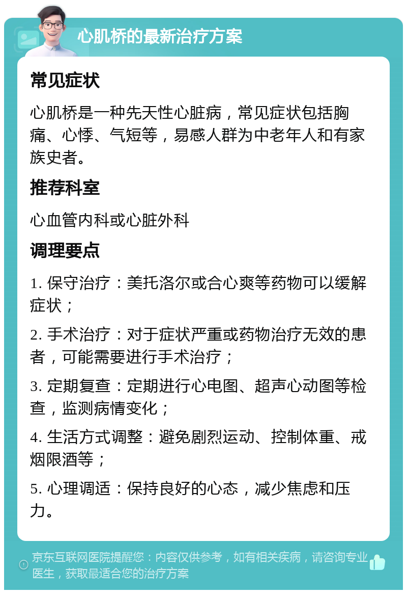 心肌桥的最新治疗方案 常见症状 心肌桥是一种先天性心脏病，常见症状包括胸痛、心悸、气短等，易感人群为中老年人和有家族史者。 推荐科室 心血管内科或心脏外科 调理要点 1. 保守治疗：美托洛尔或合心爽等药物可以缓解症状； 2. 手术治疗：对于症状严重或药物治疗无效的患者，可能需要进行手术治疗； 3. 定期复查：定期进行心电图、超声心动图等检查，监测病情变化； 4. 生活方式调整：避免剧烈运动、控制体重、戒烟限酒等； 5. 心理调适：保持良好的心态，减少焦虑和压力。