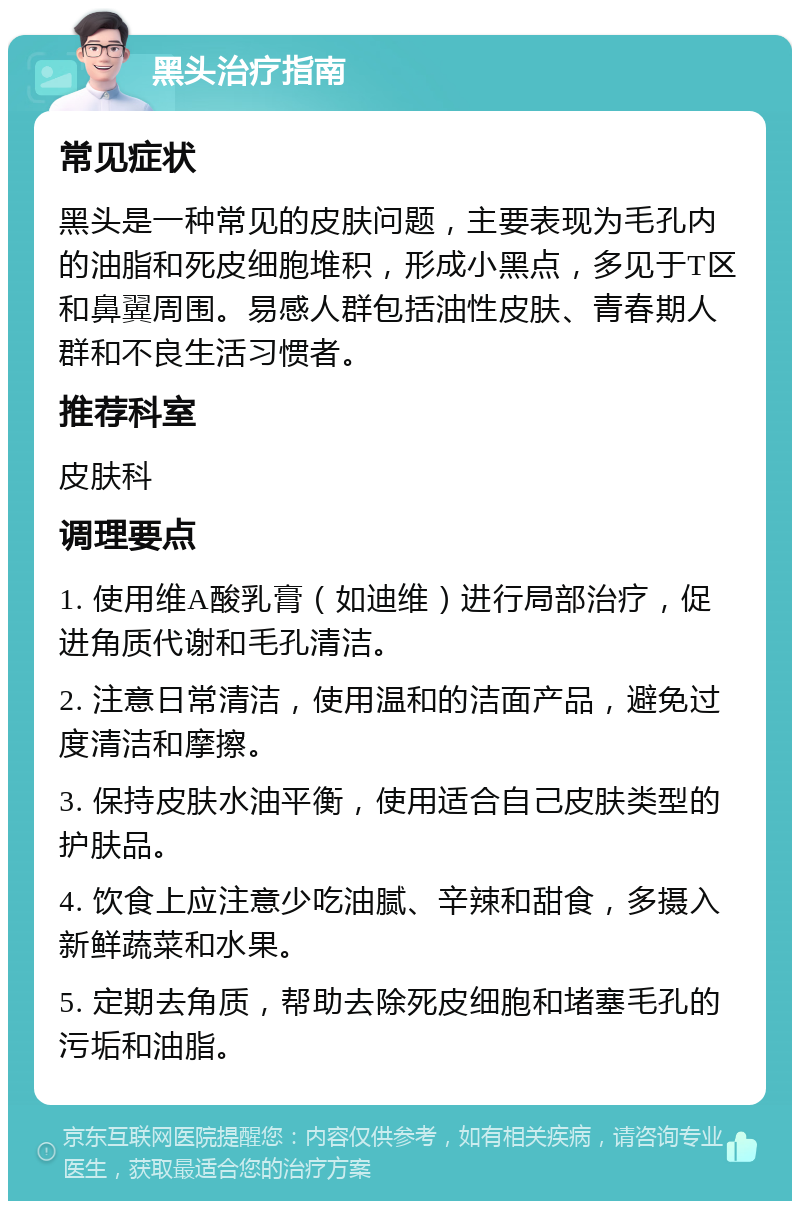 黑头治疗指南 常见症状 黑头是一种常见的皮肤问题，主要表现为毛孔内的油脂和死皮细胞堆积，形成小黑点，多见于T区和鼻翼周围。易感人群包括油性皮肤、青春期人群和不良生活习惯者。 推荐科室 皮肤科 调理要点 1. 使用维A酸乳膏（如迪维）进行局部治疗，促进角质代谢和毛孔清洁。 2. 注意日常清洁，使用温和的洁面产品，避免过度清洁和摩擦。 3. 保持皮肤水油平衡，使用适合自己皮肤类型的护肤品。 4. 饮食上应注意少吃油腻、辛辣和甜食，多摄入新鲜蔬菜和水果。 5. 定期去角质，帮助去除死皮细胞和堵塞毛孔的污垢和油脂。