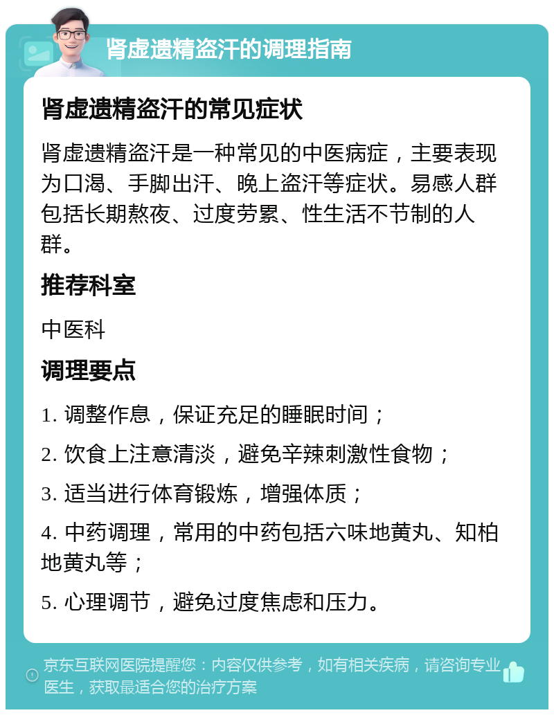 肾虚遗精盗汗的调理指南 肾虚遗精盗汗的常见症状 肾虚遗精盗汗是一种常见的中医病症，主要表现为口渴、手脚出汗、晚上盗汗等症状。易感人群包括长期熬夜、过度劳累、性生活不节制的人群。 推荐科室 中医科 调理要点 1. 调整作息，保证充足的睡眠时间； 2. 饮食上注意清淡，避免辛辣刺激性食物； 3. 适当进行体育锻炼，增强体质； 4. 中药调理，常用的中药包括六味地黄丸、知柏地黄丸等； 5. 心理调节，避免过度焦虑和压力。