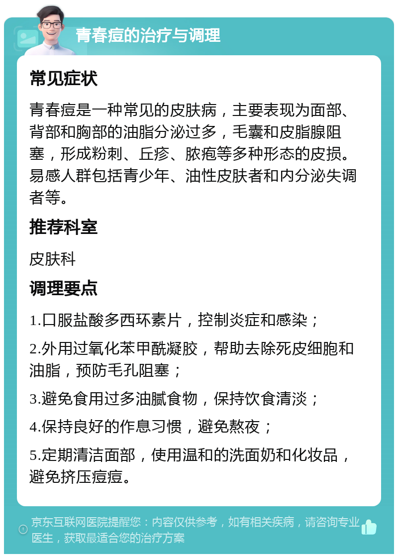 青春痘的治疗与调理 常见症状 青春痘是一种常见的皮肤病，主要表现为面部、背部和胸部的油脂分泌过多，毛囊和皮脂腺阻塞，形成粉刺、丘疹、脓疱等多种形态的皮损。易感人群包括青少年、油性皮肤者和内分泌失调者等。 推荐科室 皮肤科 调理要点 1.口服盐酸多西环素片，控制炎症和感染； 2.外用过氧化苯甲酰凝胶，帮助去除死皮细胞和油脂，预防毛孔阻塞； 3.避免食用过多油腻食物，保持饮食清淡； 4.保持良好的作息习惯，避免熬夜； 5.定期清洁面部，使用温和的洗面奶和化妆品，避免挤压痘痘。