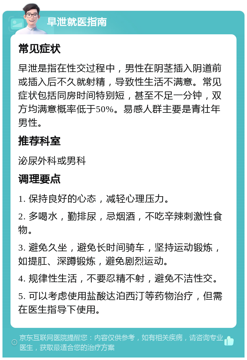 早泄就医指南 常见症状 早泄是指在性交过程中，男性在阴茎插入阴道前或插入后不久就射精，导致性生活不满意。常见症状包括同房时间特别短，甚至不足一分钟，双方均满意概率低于50%。易感人群主要是青壮年男性。 推荐科室 泌尿外科或男科 调理要点 1. 保持良好的心态，减轻心理压力。 2. 多喝水，勤排尿，忌烟酒，不吃辛辣刺激性食物。 3. 避免久坐，避免长时间骑车，坚持运动锻炼，如提肛、深蹲锻炼，避免剧烈运动。 4. 规律性生活，不要忍精不射，避免不洁性交。 5. 可以考虑使用盐酸达泊西汀等药物治疗，但需在医生指导下使用。