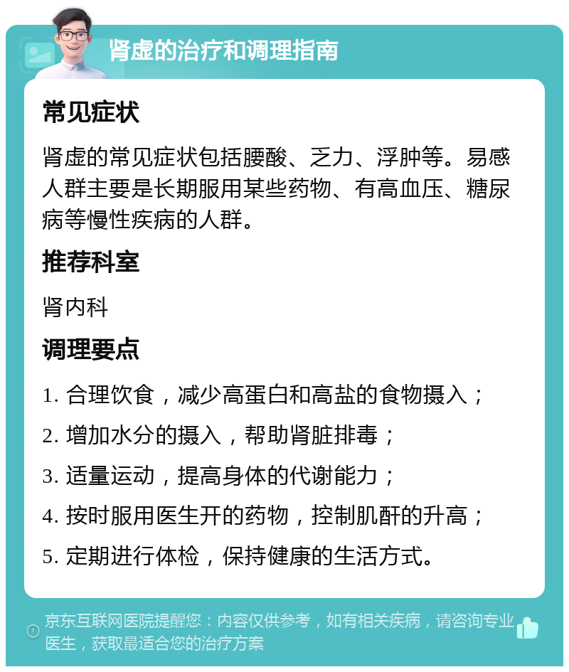 肾虚的治疗和调理指南 常见症状 肾虚的常见症状包括腰酸、乏力、浮肿等。易感人群主要是长期服用某些药物、有高血压、糖尿病等慢性疾病的人群。 推荐科室 肾内科 调理要点 1. 合理饮食，减少高蛋白和高盐的食物摄入； 2. 增加水分的摄入，帮助肾脏排毒； 3. 适量运动，提高身体的代谢能力； 4. 按时服用医生开的药物，控制肌酐的升高； 5. 定期进行体检，保持健康的生活方式。